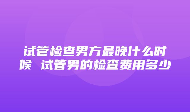 试管检查男方最晚什么时候 试管男的检查费用多少