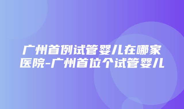 广州首例试管婴儿在哪家医院-广州首位个试管婴儿