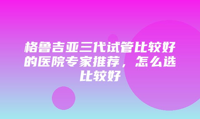 格鲁吉亚三代试管比较好的医院专家推荐，怎么选比较好