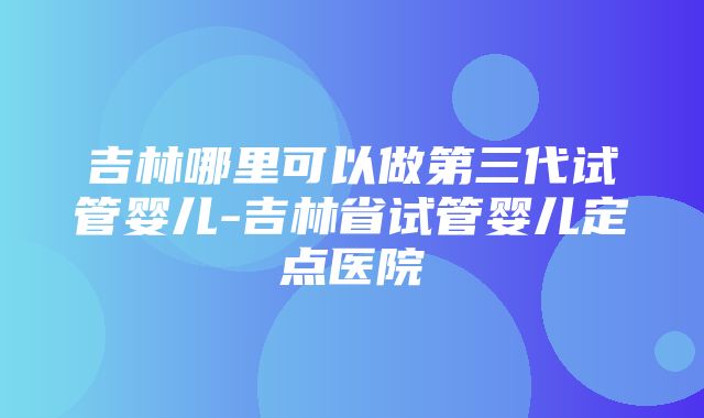 吉林哪里可以做第三代试管婴儿-吉林省试管婴儿定点医院