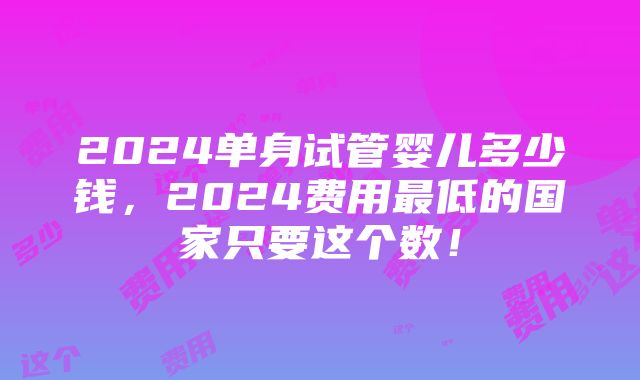 2024单身试管婴儿多少钱，2024费用最低的国家只要这个数！