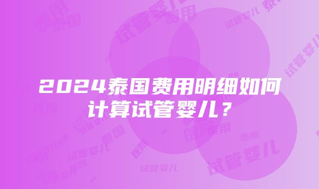 2024泰国费用明细如何计算试管婴儿？