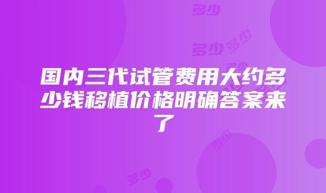 国内三代试管费用大约多少钱移植价格明确答案来了