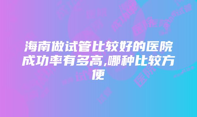 海南做试管比较好的医院成功率有多高,哪种比较方便