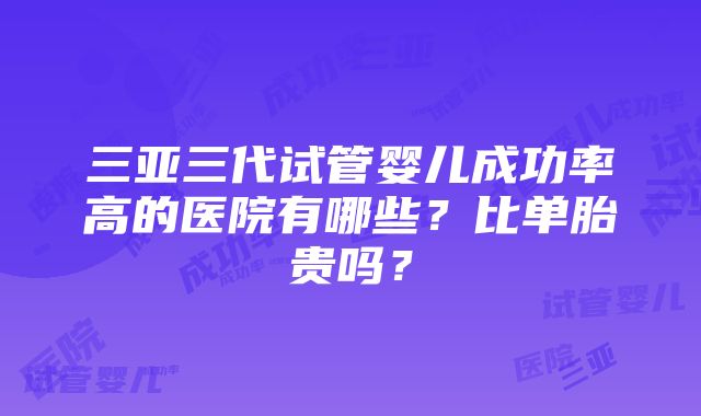 三亚三代试管婴儿成功率高的医院有哪些？比单胎贵吗？