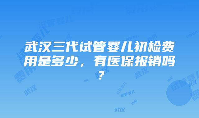 武汉三代试管婴儿初检费用是多少，有医保报销吗？