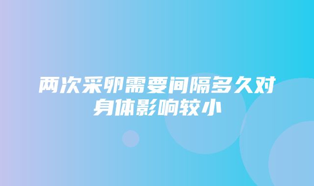 两次采卵需要间隔多久对身体影响较小