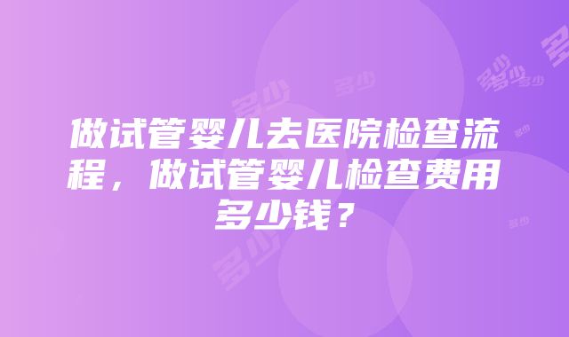 做试管婴儿去医院检查流程，做试管婴儿检查费用多少钱？