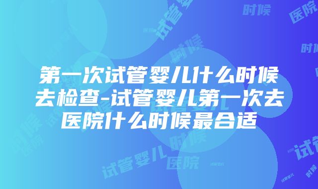 第一次试管婴儿什么时候去检查-试管婴儿第一次去医院什么时候最合适