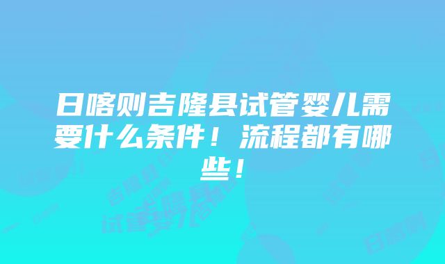 日喀则吉隆县试管婴儿需要什么条件！流程都有哪些！