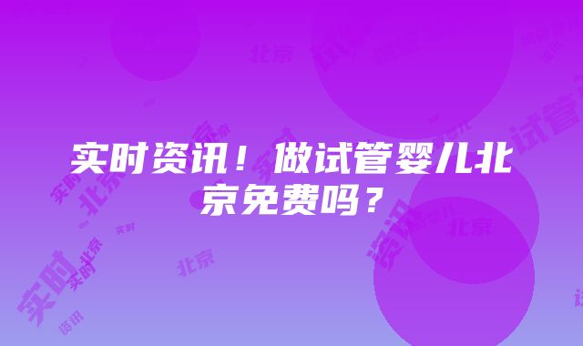 实时资讯！做试管婴儿北京免费吗？