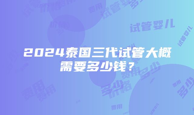 2024泰国三代试管大概需要多少钱？