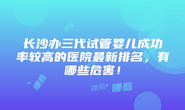 长沙办三代试管婴儿成功率较高的医院最新排名，有哪些危害！