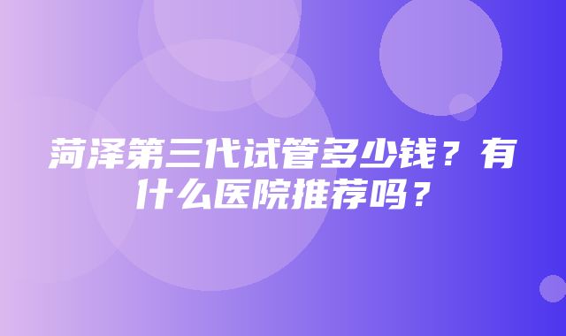 菏泽第三代试管多少钱？有什么医院推荐吗？