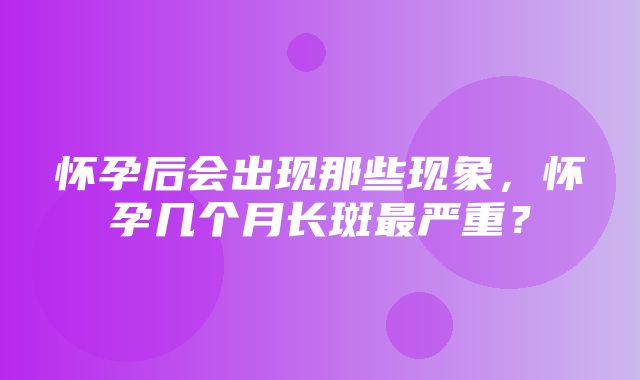 怀孕后会出现那些现象，怀孕几个月长斑最严重？