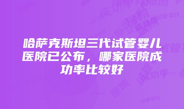 哈萨克斯坦三代试管婴儿医院已公布，哪家医院成功率比较好