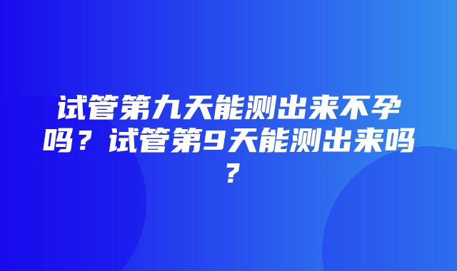 试管第九天能测出来不孕吗？试管第9天能测出来吗？