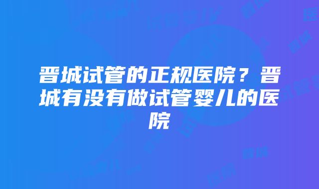 晋城试管的正规医院？晋城有没有做试管婴儿的医院