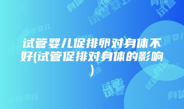 试管婴儿促排卵对身体不好(试管促排对身体的影响)