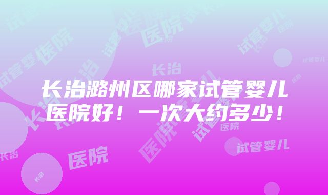 长治潞州区哪家试管婴儿医院好！一次大约多少！