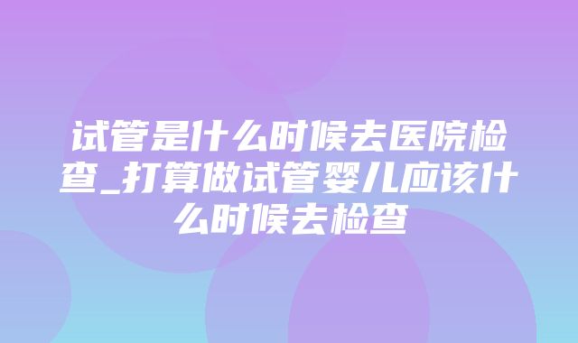 试管是什么时候去医院检查_打算做试管婴儿应该什么时候去检查