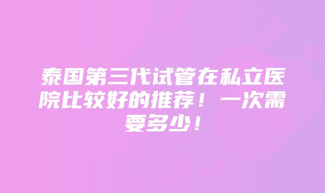 泰国第三代试管在私立医院比较好的推荐！一次需要多少！