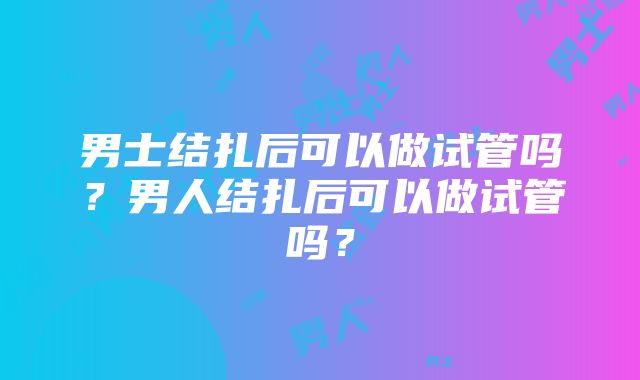 男士结扎后可以做试管吗？男人结扎后可以做试管吗？