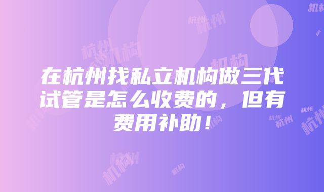 在杭州找私立机构做三代试管是怎么收费的，但有费用补助！