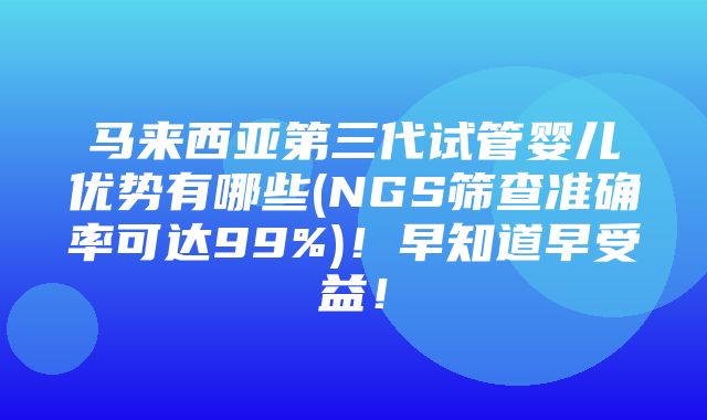 马来西亚第三代试管婴儿优势有哪些(NGS筛查准确率可达99%)！早知道早受益！