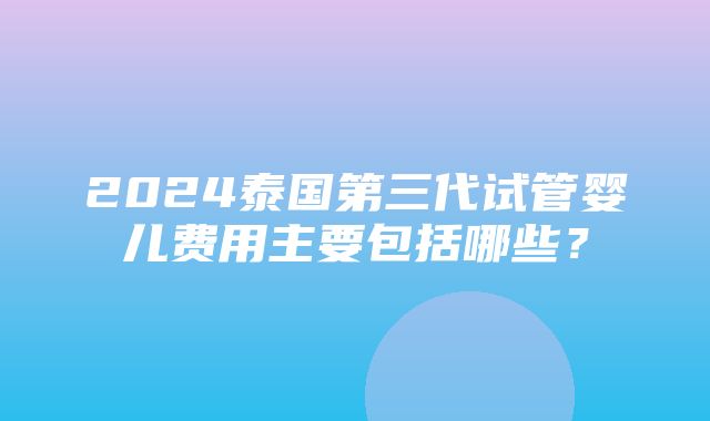 2024泰国第三代试管婴儿费用主要包括哪些？