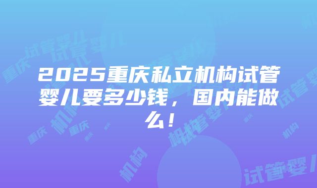 2025重庆私立机构试管婴儿要多少钱，国内能做么！