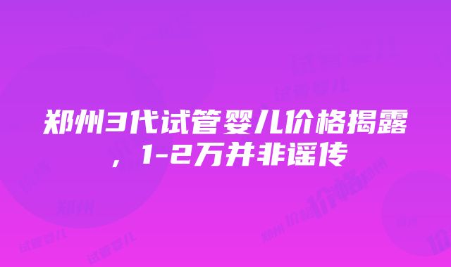 郑州3代试管婴儿价格揭露，1-2万并非谣传