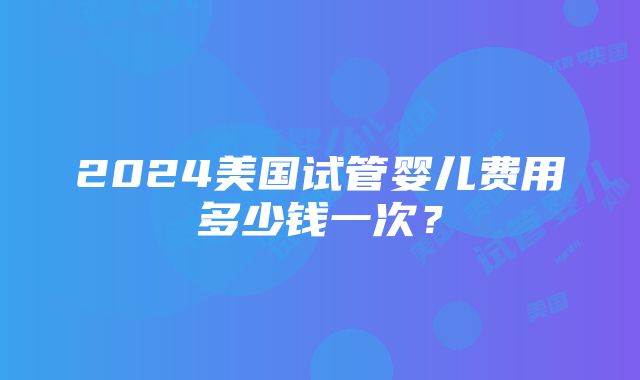 2024美国试管婴儿费用多少钱一次？