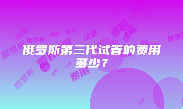 俄罗斯第三代试管的费用多少？