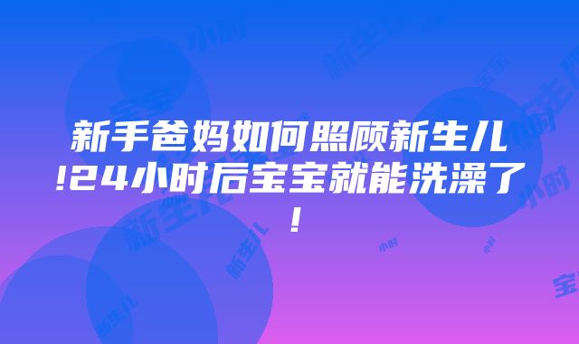 新手爸妈如何照顾新生儿!24小时后宝宝就能洗澡了！