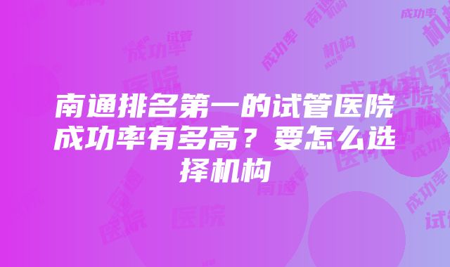 南通排名第一的试管医院成功率有多高？要怎么选择机构