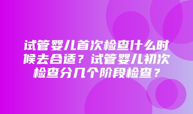 试管婴儿首次检查什么时候去合适？试管婴儿初次检查分几个阶段检查？