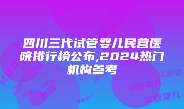 四川三代试管婴儿民营医院排行榜公布,2024热门机构参考