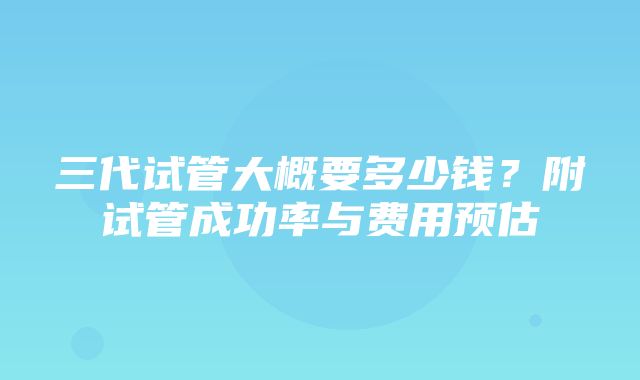 三代试管大概要多少钱？附试管成功率与费用预估