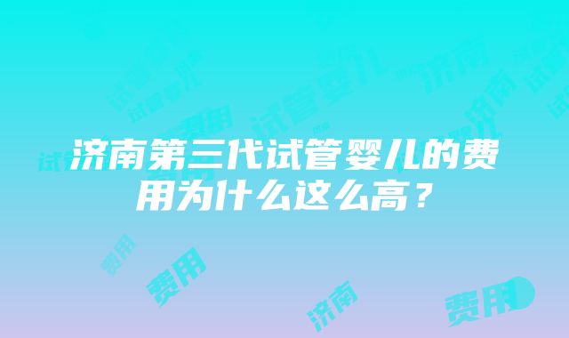 济南第三代试管婴儿的费用为什么这么高？