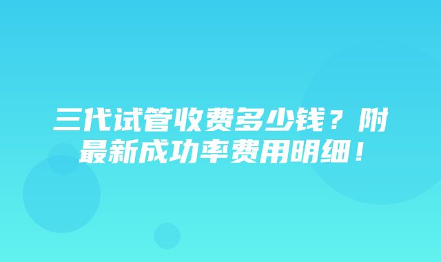 三代试管收费多少钱？附最新成功率费用明细！