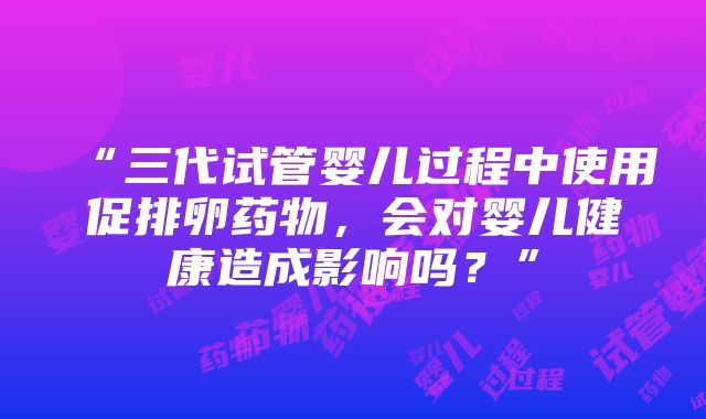 “三代试管婴儿过程中使用促排卵药物，会对婴儿健康造成影响吗？”