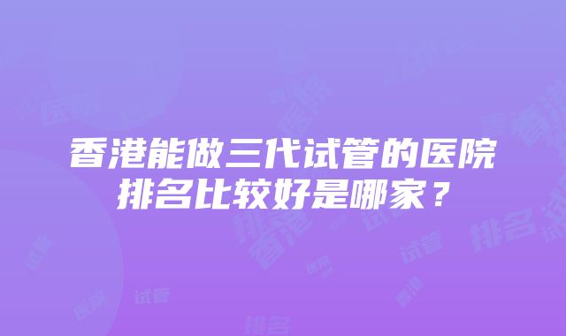 香港能做三代试管的医院排名比较好是哪家？