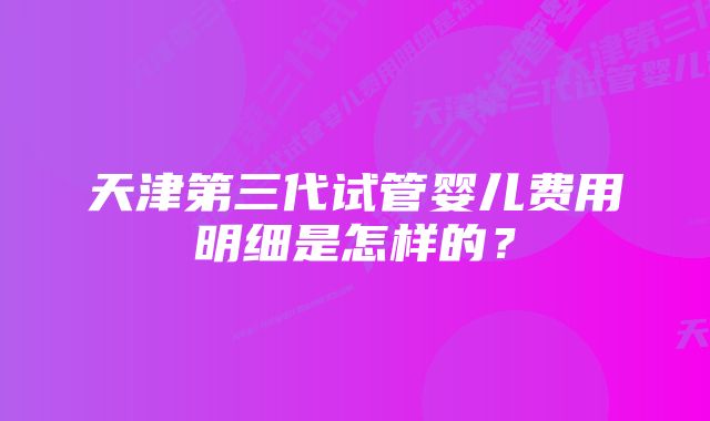 天津第三代试管婴儿费用明细是怎样的？