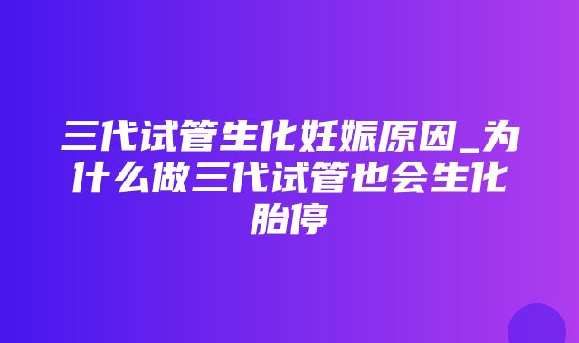 三代试管生化妊娠原因_为什么做三代试管也会生化胎停