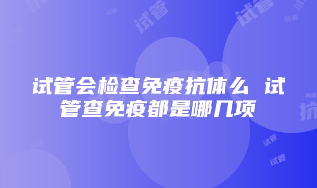 试管会检查免疫抗体么 试管查免疫都是哪几项