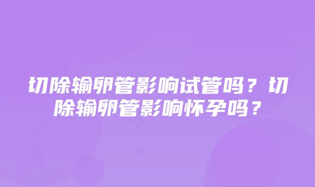 切除输卵管影响试管吗？切除输卵管影响怀孕吗？