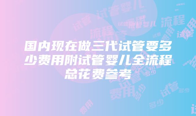 国内现在做三代试管要多少费用附试管婴儿全流程总花费参考