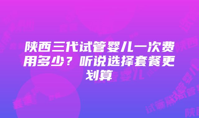 陕西三代试管婴儿一次费用多少？听说选择套餐更划算