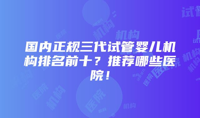 国内正规三代试管婴儿机构排名前十？推荐哪些医院！